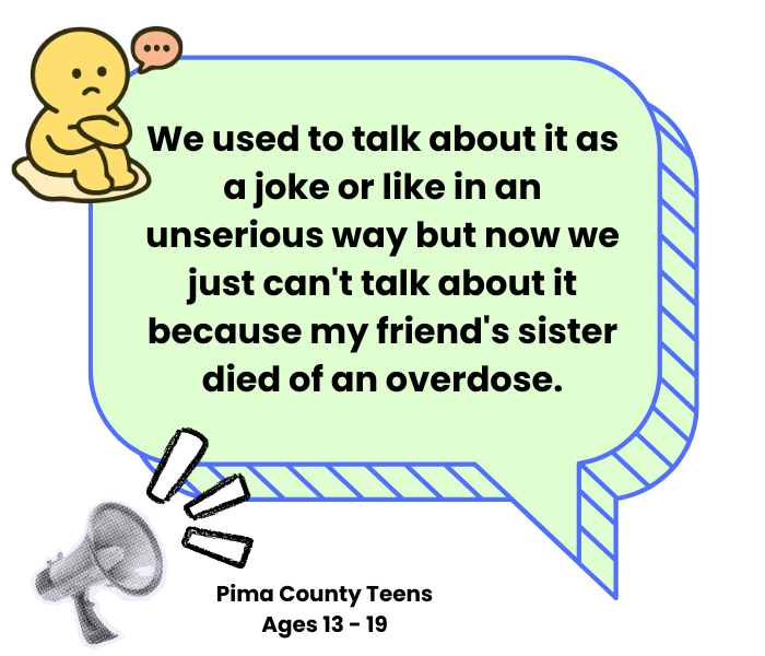 Quote from Pima County Teen: "We used to talk about it as a joke or like in an unserious way but now we just can't talk about it because my friend's sister died of an overdose."