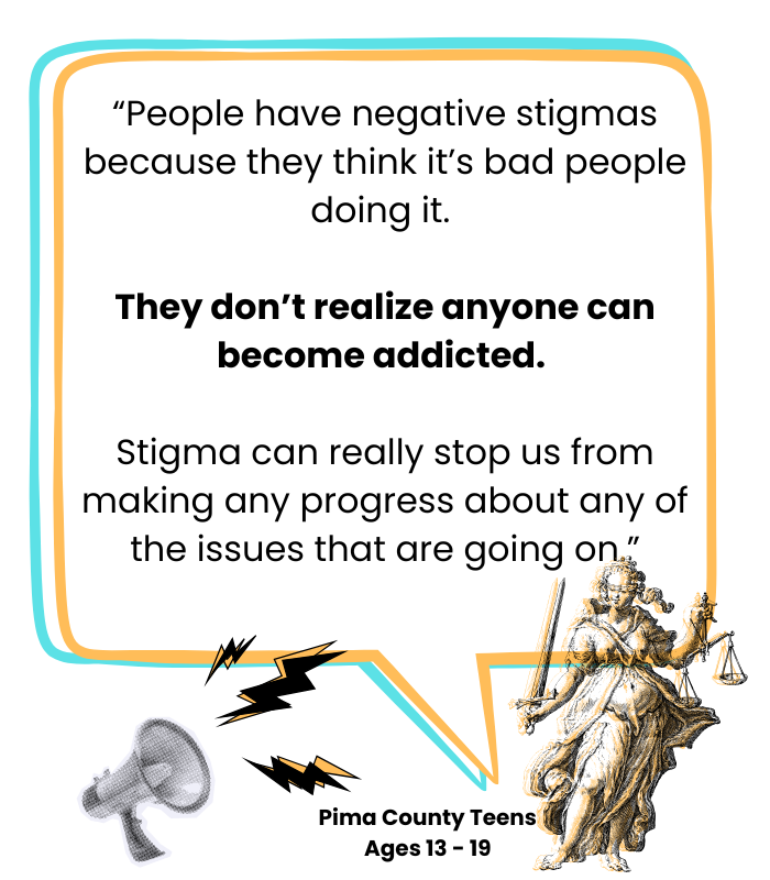 Quote from Pima County Teen: “People have negative stigmas because they think it’s bad people doing it. They don’t realize anyone can become addicted. Stigma can really stop us from making any progress about any of the issues that are going on.”