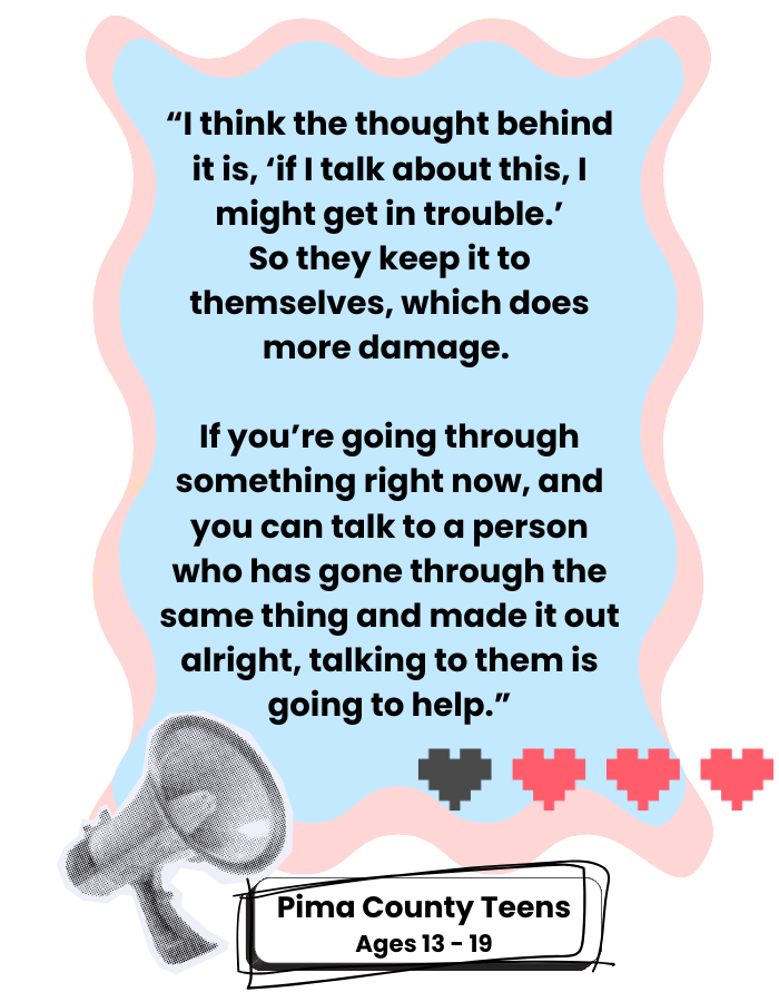 Quote from a Pima County Teen: "I think the thought behind it is, 'if I talk about this, I might get in trouble.' So they keep it to themselves, which does more damage. If you're going through something right now, and you can talk to a person who has gone through the same thing and made it out alright, talking to them is going to help."