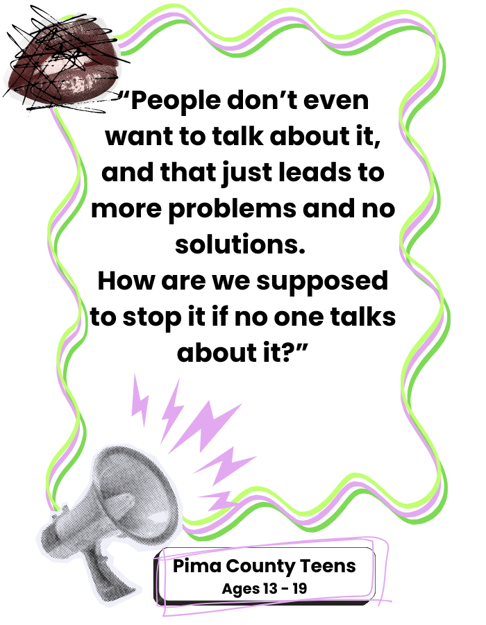 Quote from a Pima County Teen: " People don't even want to talk about it, and that just leads to more problems and no solutions. How are we supposed to stop it if no one talks about it?"