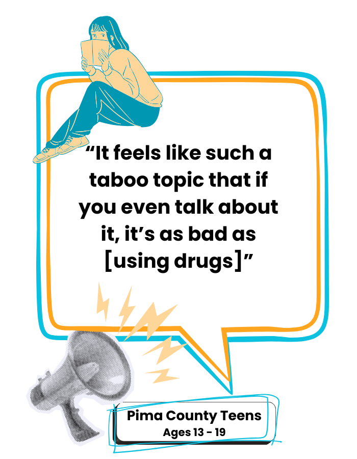Quote from a Pima County Teen: "It feels like such a taboo topic that if you even talk about it, it's as bad as [using drugs]"
